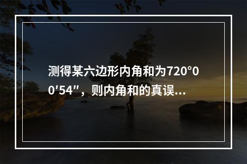 测得某六边形内角和为720°00′54″，则内角和的真误差