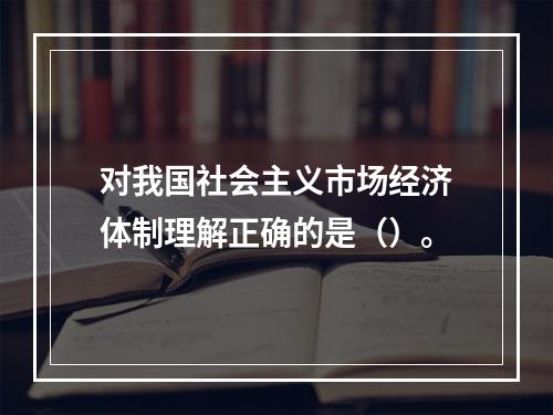 对我国社会主义市场经济体制理解正确的是（）。