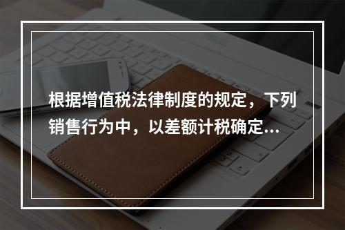 根据增值税法律制度的规定，下列销售行为中，以差额计税确定销售