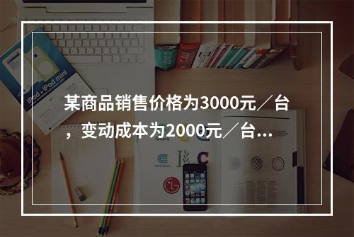 某商品销售价格为3000元／台，变动成本为2000元／台，