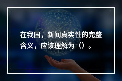 在我国，新闻真实性的完整含义，应该理解为（）。