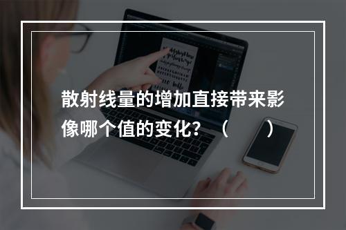 散射线量的增加直接带来影像哪个值的变化？（　　）