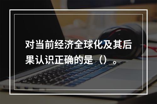 对当前经济全球化及其后果认识正确的是（）。