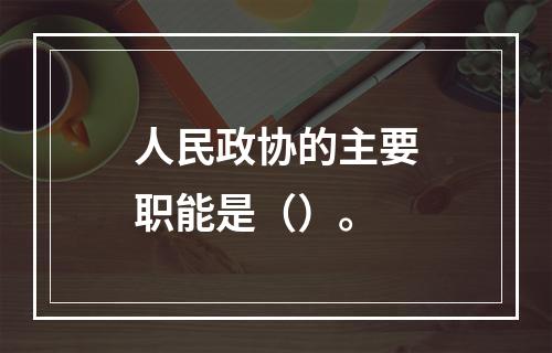 人民政协的主要职能是（）。