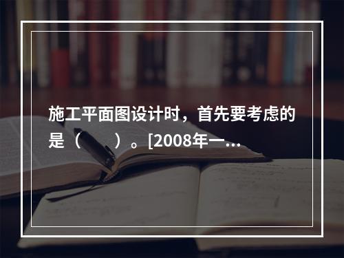 施工平面图设计时，首先要考虑的是（　　）。[2008年一级