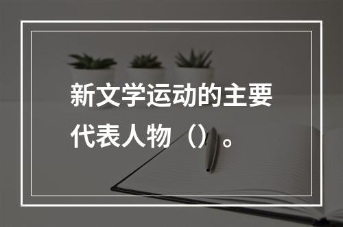 新文学运动的主要代表人物（）。