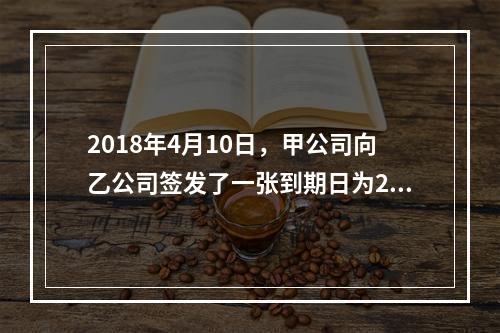 2018年4月10日，甲公司向乙公司签发了一张到期日为201