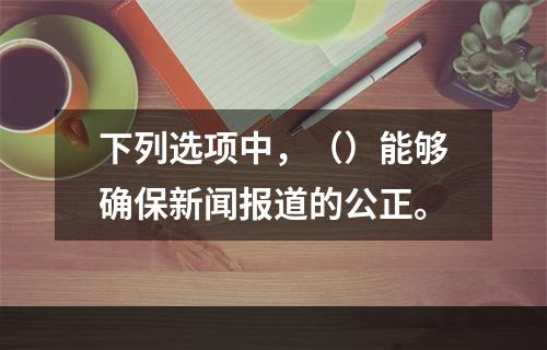 下列选项中，（）能够确保新闻报道的公正。