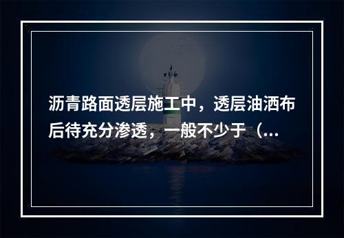 沥青路面透层施工中，透层油洒布后待充分渗透，一般不少于（　