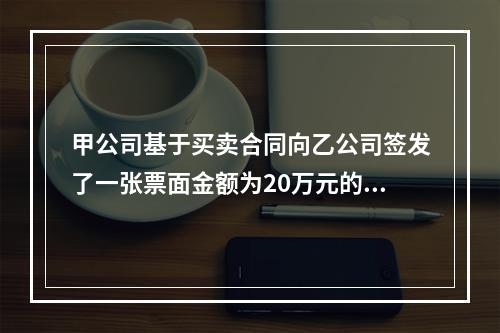 甲公司基于买卖合同向乙公司签发了一张票面金额为20万元的银行