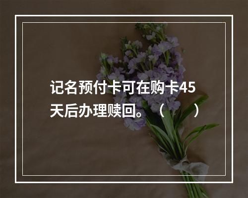 记名预付卡可在购卡45天后办理赎回。（　　）