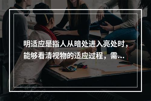 明适应是指人从暗处进入亮处时，能够看清视物的适应过程，需要的