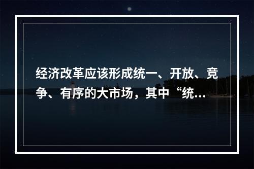 经济改革应该形成统一、开放、竞争、有序的大市场，其中“统一”