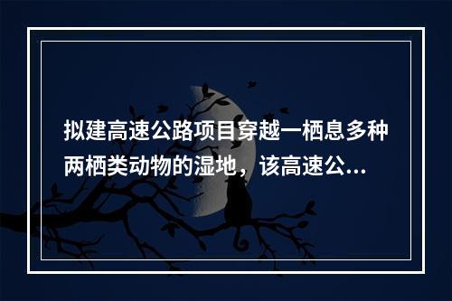 拟建高速公路项目穿越一栖息多种两栖类动物的湿地，该高速公路建