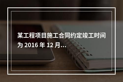 某工程项目施工合同约定竣工时间为 2016 年 12 月 3