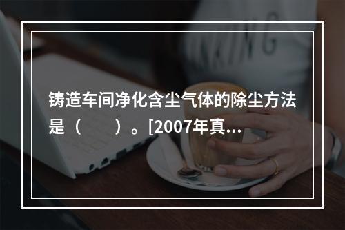 铸造车间净化含尘气体的除尘方法是（　　）。[2007年真题