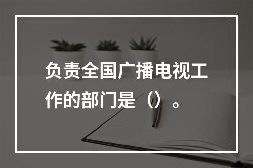 负责全国广播电视工作的部门是（）。