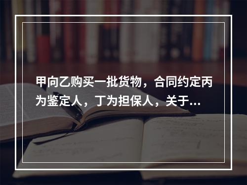 甲向乙购买一批货物，合同约定丙为鉴定人，丁为担保人，关于该合