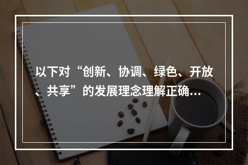 以下对“创新、协调、绿色、开放、共享”的发展理念理解正确的是