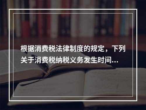 根据消费税法律制度的规定，下列关于消费税纳税义务发生时间的表