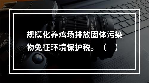 规模化养鸡场排放固体污染物免征环境保护税。（　）