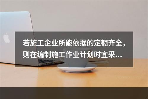 若施工企业所能依据的定额齐全，则在编制施工作业计划时宜采用的