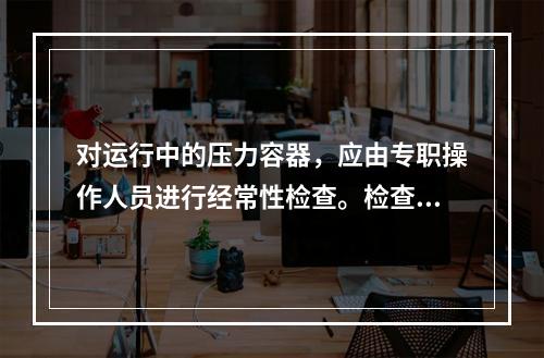 对运行中的压力容器，应由专职操作人员进行经常性检查。检查内容