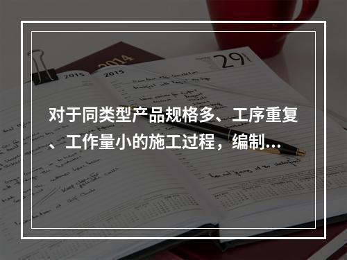 对于同类型产品规格多、工序重复、工作量小的施工过程，编制人工