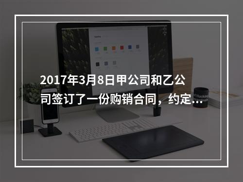 2017年3月8日甲公司和乙公司签订了一份购销合同，约定甲公