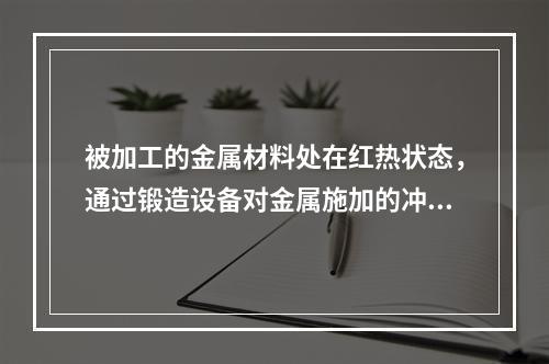 被加工的金属材料处在红热状态，通过锻造设备对金属施加的冲击力