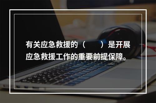 有关应急救援的（　　）是开展应急救援工作的重要前提保障。