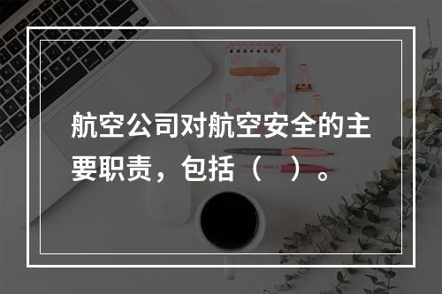 航空公司对航空安全的主要职责，包括（　）。