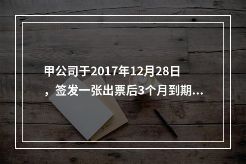 甲公司于2017年12月28日，签发一张出票后3个月到期的商