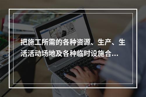 把施工所需的各种资源、生产、生活活动场地及各种临时设施合理地