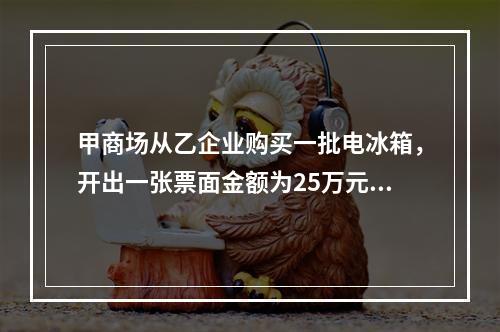 甲商场从乙企业购买一批电冰箱，开出一张票面金额为25万元的银