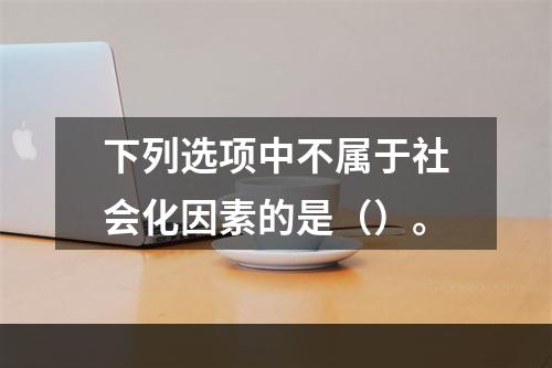 下列选项中不属于社会化因素的是（）。