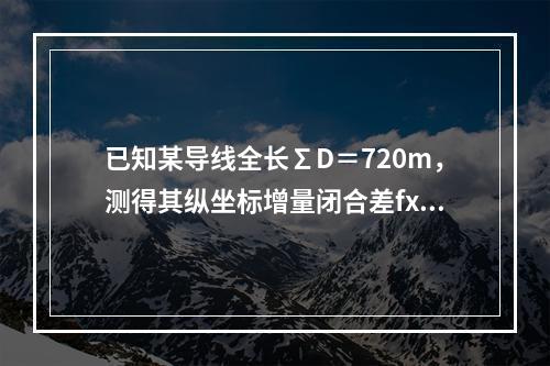 已知某导线全长∑D＝720m，测得其纵坐标增量闭合差fx＝