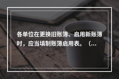 各单位在更换旧账簿、启用新账簿时，应当填制账簿启用表。（ ）