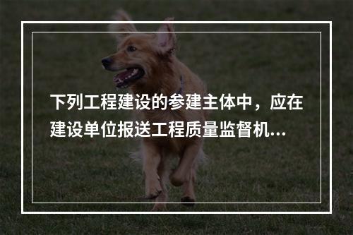 下列工程建设的参建主体中，应在建设单位报送工程质量监督机构的