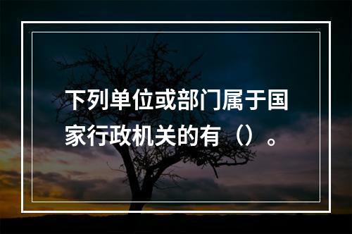 下列单位或部门属于国家行政机关的有（）。