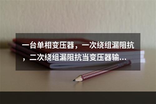 一台单相变压器，一次绕组漏阻抗，二次绕组漏阻抗当变压器输出