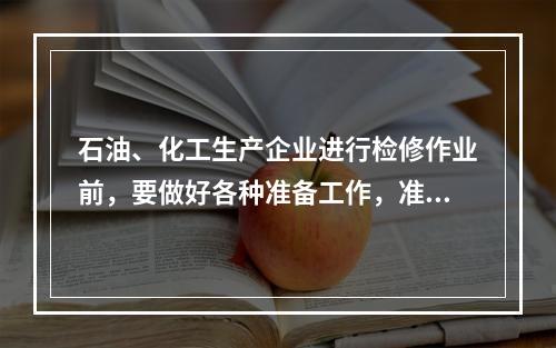 石油、化工生产企业进行检修作业前，要做好各种准备工作，准备