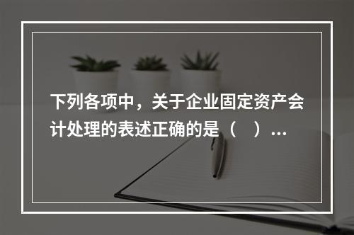 下列各项中，关于企业固定资产会计处理的表述正确的是（　）。