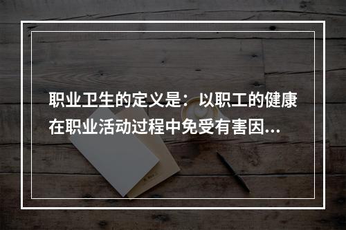 职业卫生的定义是：以职工的健康在职业活动过程中免受有害因素侵