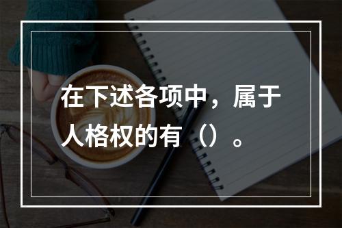 在下述各项中，属于人格权的有（）。