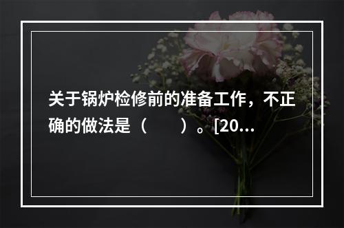 关于锅炉检修前的准备工作，不正确的做法是（　　）。[2006