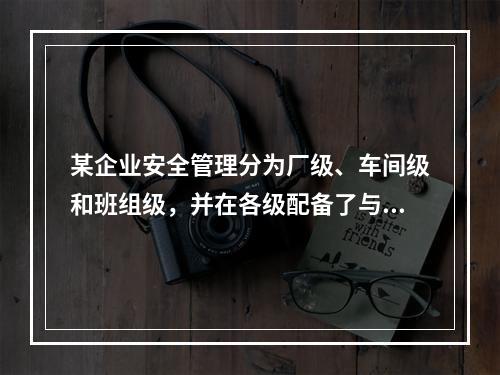 某企业安全管理分为厂级、车间级和班组级，并在各级配备了与工