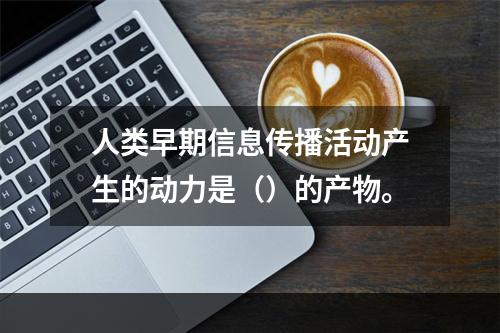 人类早期信息传播活动产生的动力是（）的产物。