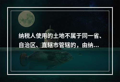 纳税人使用的土地不属于同一省、自治区、直辖市管辖的，由纳税人