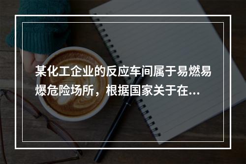 某化工企业的反应车间属于易燃易爆危险场所，根据国家关于在易燃